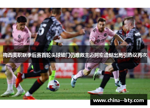 梅西美职联季后赛首轮头球破门仍难救主迈阿密遗憾出局引热议再次