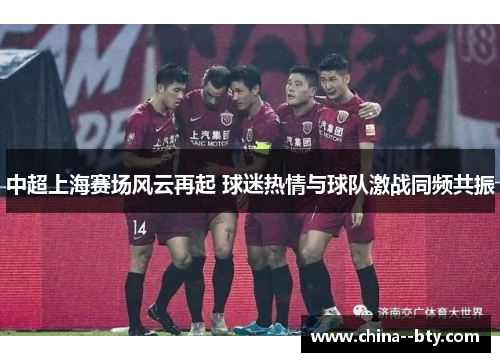 中超上海赛场风云再起 球迷热情与球队激战同频共振