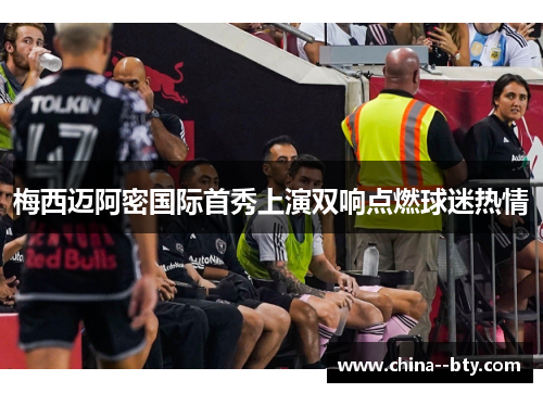 梅西迈阿密国际首秀上演双响点燃球迷热情 梅西迈阿密国际首秀上演双响点燃球迷热情