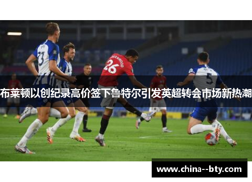 布莱顿以创纪录高价签下鲁特尔引发英超转会市场新热潮 布莱顿以创纪录高价签下鲁特尔引发英超转会市场新热潮