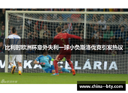 比利时欧洲杯意外失利一球小负斯洛伐克引发热议