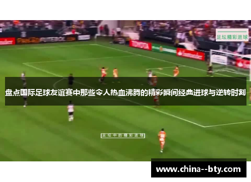 盘点国际足球友谊赛中那些令人热血沸腾的精彩瞬间经典进球与逆转时刻