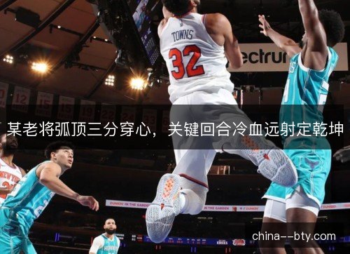 某老将弧顶三分穿心，关键回合冷血远射定乾坤